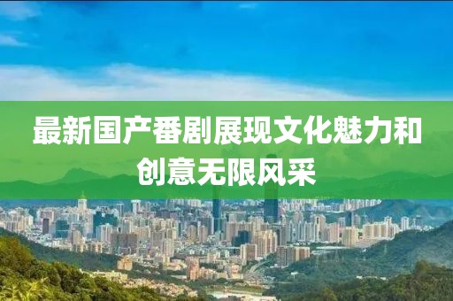 最新國產(chǎn)番劇展現(xiàn)文化魅力和創(chuàng)意無限風(fēng)采
