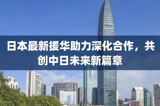 日本最新援華助力深化合作，共創(chuàng)中日未來新篇章