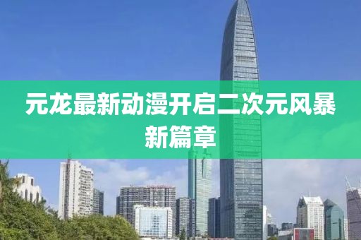 元龍最新動(dòng)漫開(kāi)啟二次元風(fēng)暴新篇章
