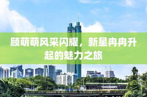 顧萌萌風采閃耀，新星冉冉升起的魅力之旅
