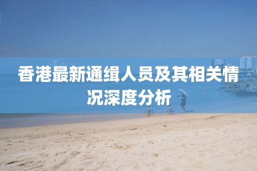 香港最新通緝?nèi)藛T及其相關(guān)情況深度分析