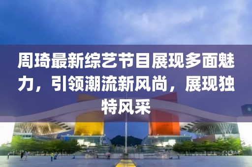 周琦最新綜藝節(jié)目展現(xiàn)多面魅力，引領(lǐng)潮流新風(fēng)尚，展現(xiàn)獨(dú)特風(fēng)采