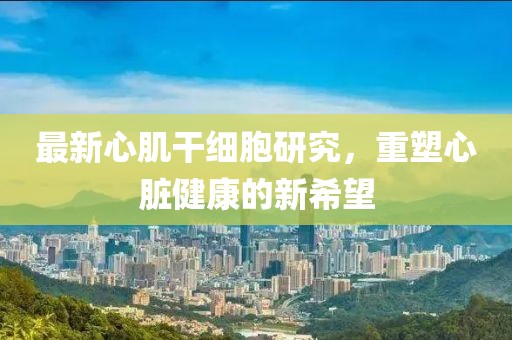 最新心肌干細胞研究，重塑心臟健康的新希望