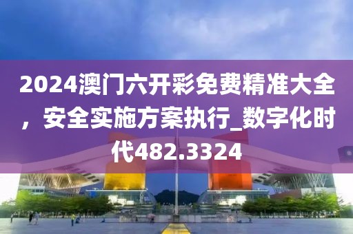 2024澳門六開彩免費精準大全，安全實施方案執(zhí)行_數(shù)字化時代482.3324