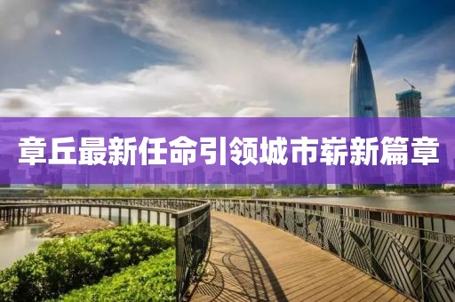 章丘最新任命引領(lǐng)城市嶄新篇章