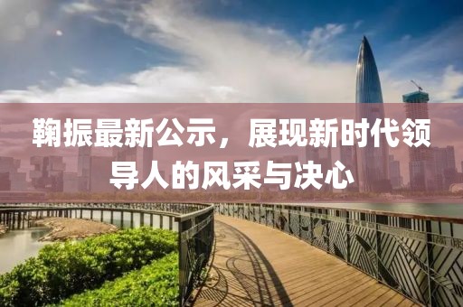 鞠振最新公示，展現(xiàn)新時(shí)代領(lǐng)導(dǎo)人的風(fēng)采與決心