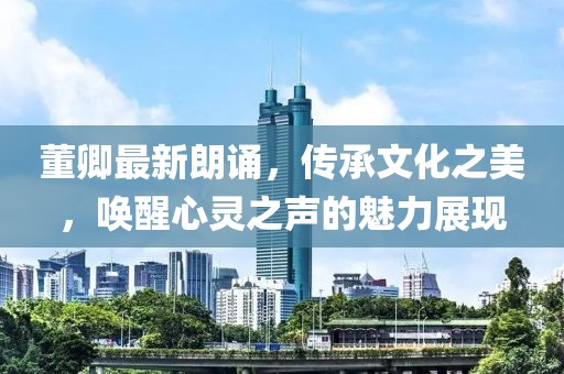 董卿最新朗誦，傳承文化之美，喚醒心靈之聲的魅力展現(xiàn)
