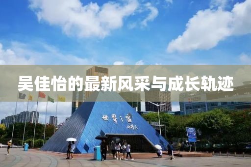 吳佳怡的最新風(fēng)采與成長(zhǎng)軌跡