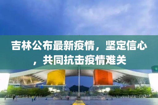 吉林公布最新疫情，堅(jiān)定信心，共同抗擊疫情難關(guān)