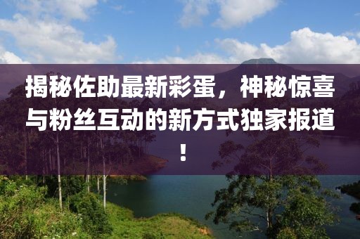 揭秘佐助最新彩蛋，神秘驚喜與粉絲互動(dòng)的新方式獨(dú)家報(bào)道！
