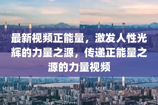 最新視頻正能量，激發(fā)人性光輝的力量之源，傳遞正能量之源的力量視頻