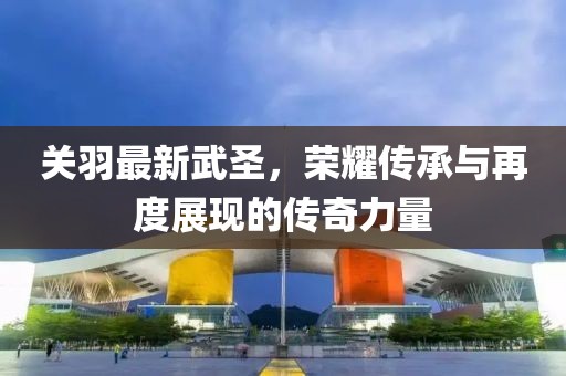 關(guān)羽最新武圣，榮耀傳承與再度展現(xiàn)的傳奇力量
