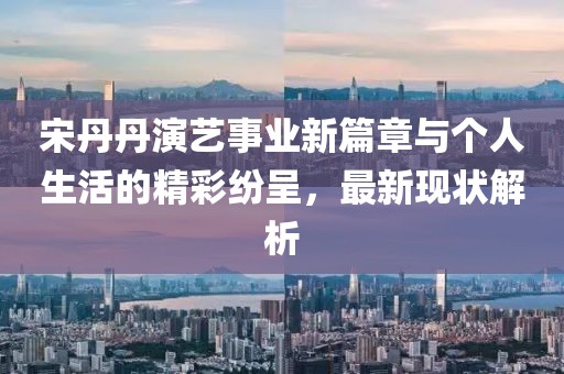 宋丹丹演藝事業(yè)新篇章與個(gè)人生活的精彩紛呈，最新現(xiàn)狀解析