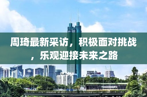 周琦最新采訪，積極面對挑戰(zhàn)，樂觀迎接未來之路