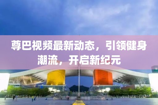 尊巴視頻最新動(dòng)態(tài)，引領(lǐng)健身潮流，開(kāi)啟新紀(jì)元