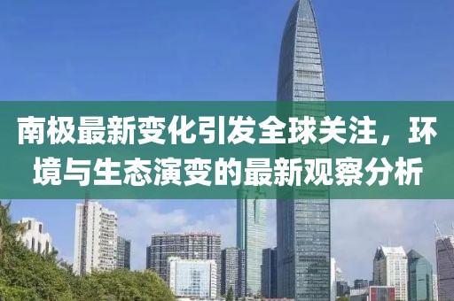 南極最新變化引發(fā)全球關(guān)注，環(huán)境與生態(tài)演變的最新觀察分析