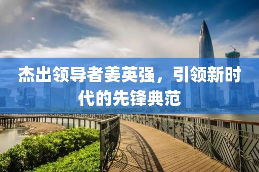 杰出領(lǐng)導(dǎo)者姜英強(qiáng)，引領(lǐng)新時(shí)代的先鋒典范