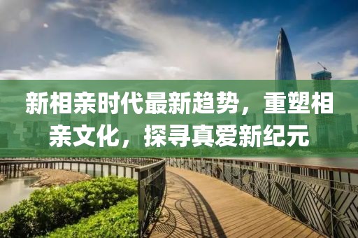 新相親時代最新趨勢，重塑相親文化，探尋真愛新紀元
