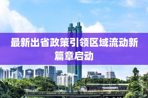 最新出省政策引領(lǐng)區(qū)域流動(dòng)新篇章啟動(dòng)