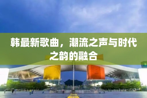 韓最新歌曲，潮流之聲與時(shí)代之韻的融合