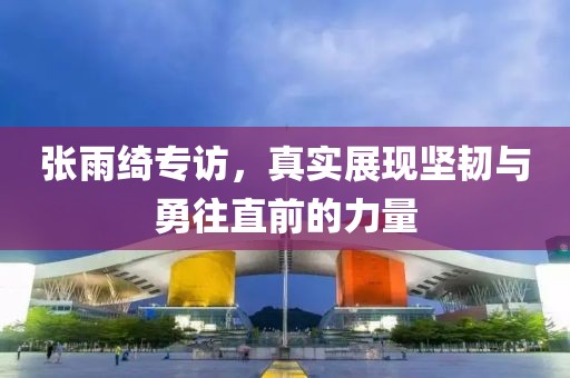 張雨綺專訪，真實(shí)展現(xiàn)堅韌與勇往直前的力量