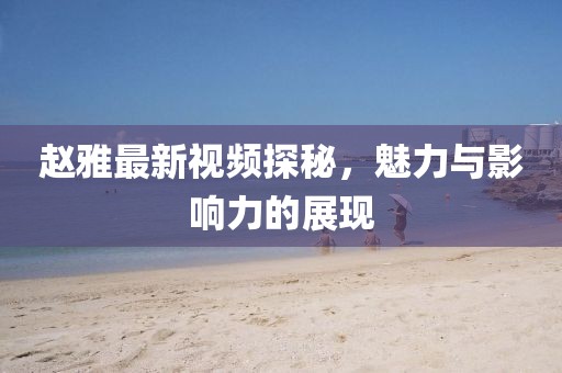 趙雅最新視頻探秘，魅力與影響力的展現(xiàn)