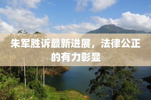 朱軍勝訴最新進(jìn)展，法律公正的有力彰顯