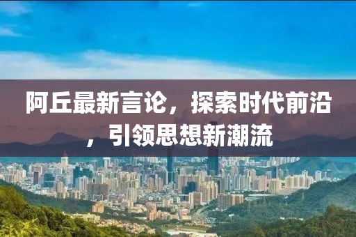 阿丘最新言論，探索時(shí)代前沿，引領(lǐng)思想新潮流
