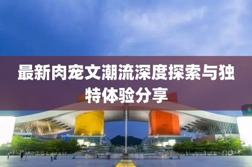 最新肉寵文潮流深度探索與獨特體驗分享