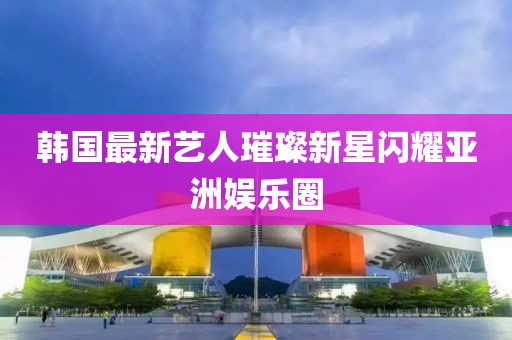 韓國(guó)最新藝人璀璨新星閃耀亞洲娛樂(lè)圈
