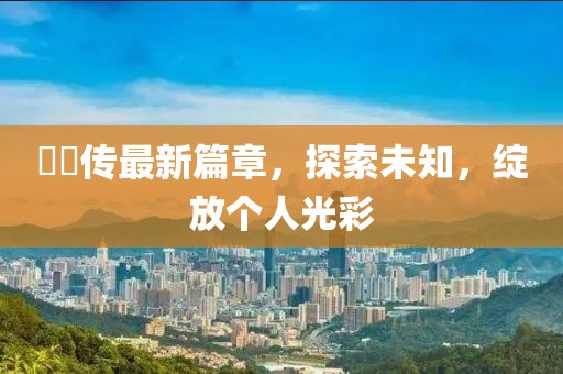 婳婳傳最新篇章，探索未知，綻放個人光彩