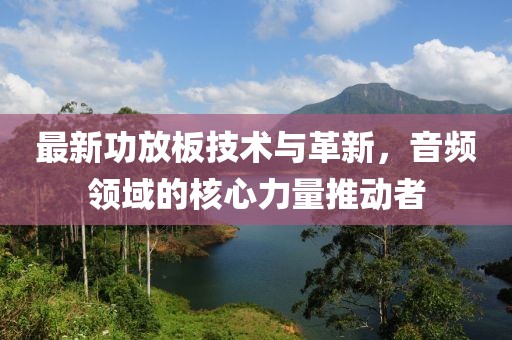 最新功放板技術(shù)與革新，音頻領(lǐng)域的核心力量推動(dòng)者