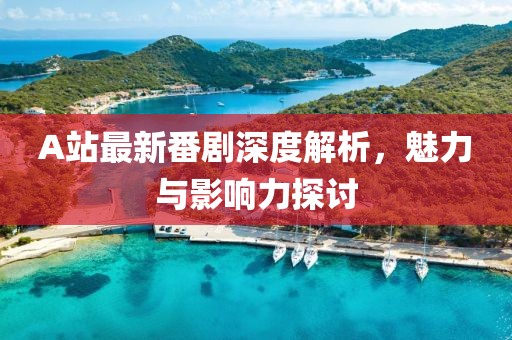 A站最新番劇深度解析，魅力與影響力探討