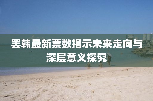 罷韓最新票數(shù)揭示未來走向與深層意義探究