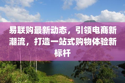 易聯(lián)購(gòu)最新動(dòng)態(tài)，引領(lǐng)電商新潮流，打造一站式購(gòu)物體驗(yàn)新標(biāo)桿