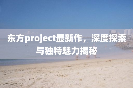 東方project最新作，深度探索與獨特魅力揭秘