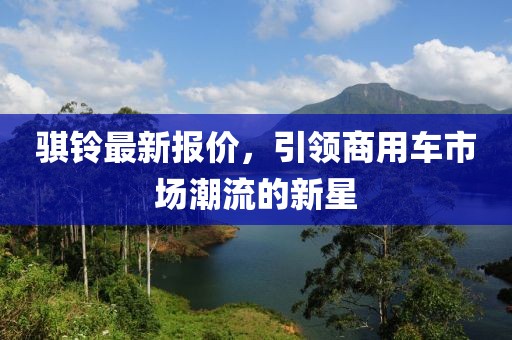騏鈴最新報(bào)價(jià)，引領(lǐng)商用車(chē)市場(chǎng)潮流的新星
