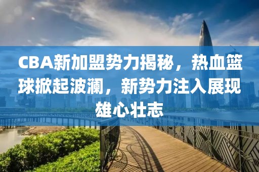 CBA新加盟勢力揭秘，熱血籃球掀起波瀾，新勢力注入展現(xiàn)雄心壯志