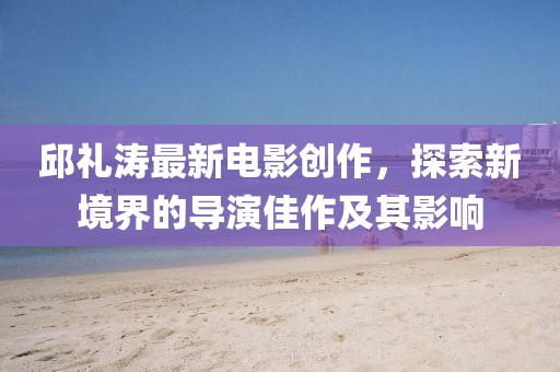 邱禮濤最新電影創(chuàng)作，探索新境界的導(dǎo)演佳作及其影響