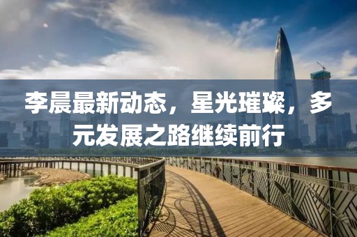 李晨最新動(dòng)態(tài)，星光璀璨，多元發(fā)展之路繼續(xù)前行