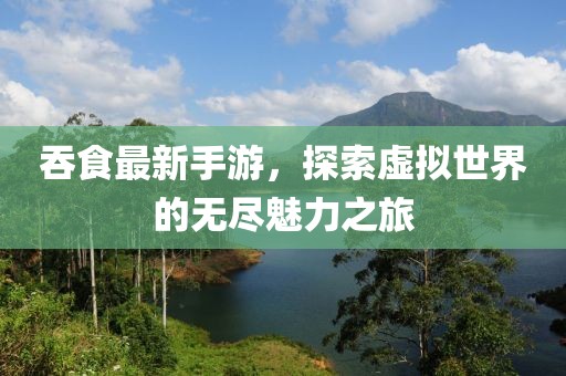 吞食最新手游，探索虛擬世界的無(wú)盡魅力之旅