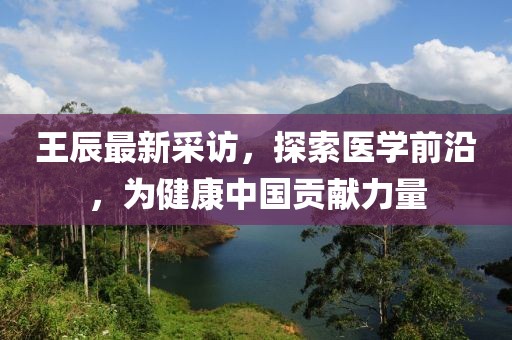 王辰最新采訪，探索醫(yī)學(xué)前沿，為健康中國(guó)貢獻(xiàn)力量