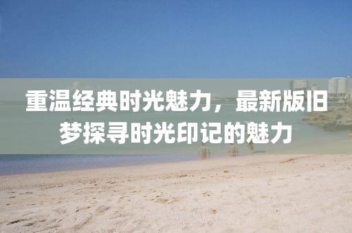 重溫經(jīng)典時(shí)光魅力，最新版舊夢(mèng)探尋時(shí)光印記的魅力