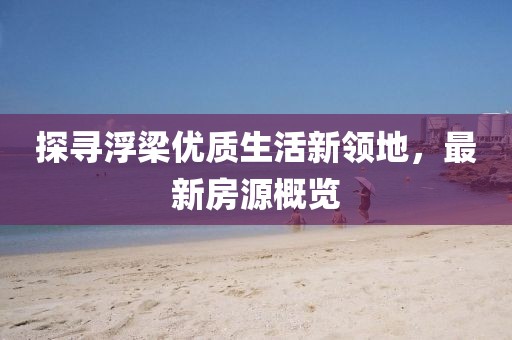 探尋浮梁優(yōu)質(zhì)生活新領(lǐng)地，最新房源概覽