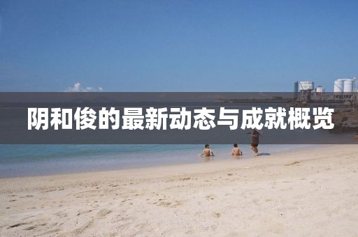 陰和俊的最新動(dòng)態(tài)與成就概覽