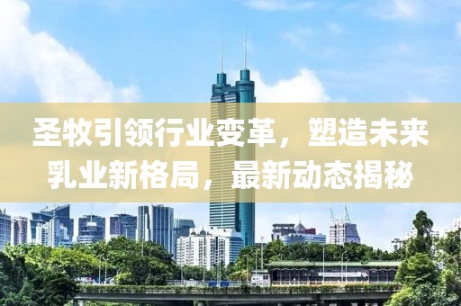 圣牧引領(lǐng)行業(yè)變革，塑造未來乳業(yè)新格局，最新動態(tài)揭秘