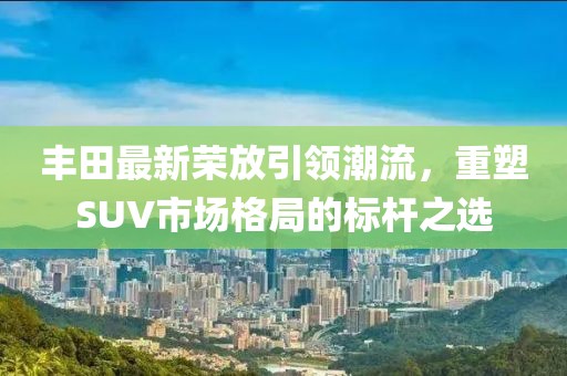 豐田最新榮放引領(lǐng)潮流，重塑SUV市場(chǎng)格局的標(biāo)桿之選