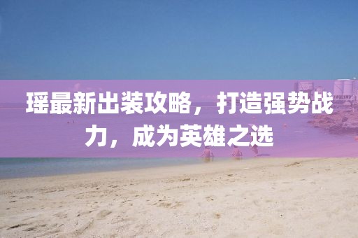 瑤最新出裝攻略，打造強(qiáng)勢戰(zhàn)力，成為英雄之選