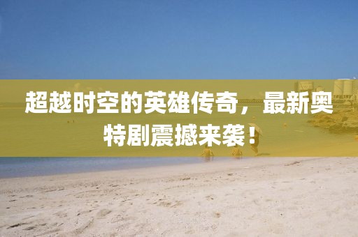 超越時空的英雄傳奇，最新奧特劇震撼來襲！