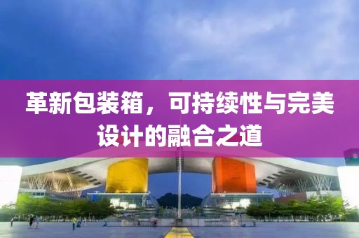 革新包裝箱，可持續(xù)性與完美設(shè)計(jì)的融合之道